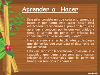 Aprender a Hacer
• Este pilar consiste en que cada uno aprenda a
hacer, y por tanto este saber hacer está
estrechamente vinculado al primer pilar que es
aprender a conocer, por lo que van unidos y
tiene el sentido de poner en práctica los
conocimientos que se van adquiriendo.
• Hace referencia a las habilidades y destrezas
que tienen las personas para el desarrollo de
una actividad.
• Esta vinculado con la formación profesional y la
capacidad que tiene a persona para formar
relaciones interpersonales que le permitan
brindar un servicio a los demás.
 