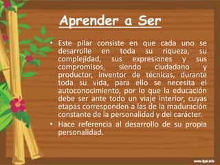 Aprender a Ser
• Este pilar consiste en que cada uno se
desarrolle en toda su riqueza, su
complejidad, sus expresiones y sus
compromisos, siendo ciudadano y
productor, inventor de técnicas, durante
toda su vida, para ello se necesita el
autoconocimiento, por lo que la educación
debe ser ante todo un viaje interior, cuyas
etapas corresponden a las de la maduración
constante de la personalidad y del carácter.
• Hace referencia al desarrollo de su propia
personalidad.
 