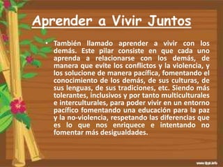 Aprender a Vivir Juntos
• También llamado aprender a vivir con los
demás. Este pilar consiste en que cada uno
aprenda a relacionarse con los demás, de
manera que evite los conflictos y la violencia, y
los solucione de manera pacífica, fomentando el
conocimiento de los demás, de sus culturas, de
sus lenguas, de sus tradiciones, etc. Siendo más
tolerantes, inclusivos y por tanto multiculturales
e interculturales, para poder vivir en un entorno
pacífico fomentando una educación para la paz
y la no-violencia, respetando las diferencias que
es lo que nos enriquece e intentando no
fomentar más desigualdades.
 