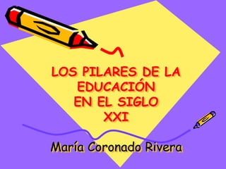 LOS PILARES DE LA
EDUCACIÓN
EN EL SIGLO
XXI
María Coronado Rivera
 