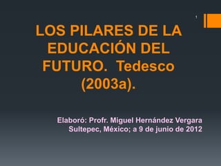 1



LOS PILARES DE LA
  EDUCACIÓN DEL
 FUTURO. Tedesco
     (2003a).

  Elaboró: Profr. Miguel Hernández Vergara
     Sultepec, México; a 9 de junio de 2012
 