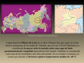 Llegar hasta los  Pilares de Lena  no es fácil. Primero hay que coger un avión hasta el aeropuerto de la ciudad de Yakutsk, que con sus 210.642 habitantes es considerada  la mayor urbe levantada sobre una capa de hielo permanentemente congelado  (permafrost) del mundo. También es considerada como una de las localidades más frías del mundo. No es extraño si tenemos en cuenta que durante el  invierno registra temperaturas medias de -40 ºC . Ubicación de Yakutsk en la cuenca del Lena 