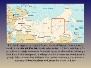 En Ulus Khangalassky (región) de Yakutia, en el Extremo Oriente ruso, y situado a  tan sólo 300 Km del círculo polar ártico , la Siberia más dura y fría esconde en un paraje remoto una formación rocosa de abrumadora belleza que el  río Lena  ha ido esculpiendo a lo largo de miles de años hasta conformar un paisaje único que deja boquiabiertos a los osados visitantes que se atreven a acercarse: El  bosque pétreo de Lena  (o los pilares de  Lena ) 
