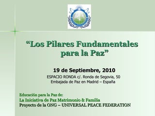   “ Los Pilares Fundamentales    para la Paz” 19 de Septiembre, 2010 ESPACIO RONDA c/. Ronda de Segovia, 50  Embajada de Paz en Madrid – España Educación para la Paz de:   La Iniciativa de Paz Matrimonio & Familia Proyecto de la ONG – UNIVERSAL PEACE FEDERATION 