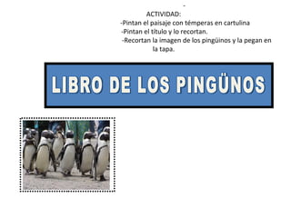 -  ACTIVIDAD:   -Pintan el paisaje con témperas en cartulina   -Pintan el título y lo recortan.   -Recortan la imagen de los pingüinos y la pegan en la tapa. LIBRO DE LOS PINGÜNOS 