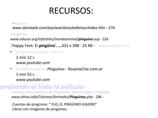 RECURSOS: .'Happy Feet: El  pingüino ',  ... 331 x 398 - 25 KB -   www.esmas.com pingüinos reveldes "con V" 2 min 12 s www.youtube.com La Marcha de los  Pinguinos - RosarioCine.com.ar 1 min 55 s www.youtube.com .Pingüinos www.educar.org/infantiles/mundoanimal/ pinguino .asp - 52k  . Rompiendo el hielo la  película - Pingüinos www.damisela.com/zoo/ave/otros/esfenisc/index.htm - 21k  .Dibujos para colorear de Pinguinos, Spheniscidae, Pingüino www.ahiva.info/Colorear/Animales/ Pinguinos .php - 28k - .Cuentos de pingüinos: “ FLO, EL PINGÜINO VIAJERO” .Libros con imágenes de pingüinos. 