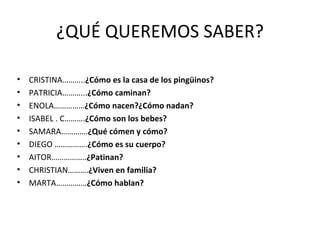 ¿QUÉ QUEREMOS SABER? CRISTINA……….. ¿Cómo es la casa de los pingüinos? PATRICIA………... ¿Cómo caminan? ENOLA…………… ¿Cómo nacen?¿Cómo nadan? ISABEL . C………. ¿Cómo son los bebes? SAMARA…………. ¿Qué cómen y cómo? DIEGO ……………. ¿Cómo es su cuerpo? AITOR…………….. ¿Patinan? CHRISTIAN………. ¿Viven en familia? MARTA…………… ¿Cómo hablan? 