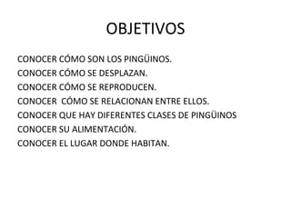 OBJETIVOS CONOCER CÓMO SON LOS PINGÜINOS. CONOCER CÓMO SE DESPLAZAN. CONOCER CÓMO SE REPRODUCEN. CONOCER  CÓMO SE RELACIONAN ENTRE ELLOS. CONOCER QUE HAY DIFERENTES CLASES DE PINGÜINOS CONOCER SU ALIMENTACIÓN. CONOCER EL LUGAR DONDE HABITAN. 