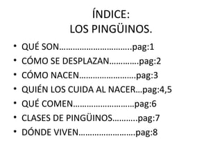 ÍNDICE: LOS PINGÜINOS. QUÉ SON…………………………..pag:1 CÓMO SE DESPLAZAN………….pag:2 CÓMO NACEN…………………….pag:3 QUIÉN LOS CUIDA AL NACER…pag:4,5 QUÉ COMEN………………………pag:6 CLASES DE PINGÜINOS………..pag:7 DÓNDE VIVEN…………………….pag:8 