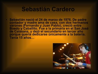 Sebastián Cardero   Sebastián nació el 24 de marzo de 1976. De padre contador y madre ama de casa, con dos hermanos varones (Fernando y Juan Pablo), creció entre Boedo y Caballito. Fue a la primaria en el San José de Calasanz, y dejó el secundario en tercer año porque quería dedicarse únicamente a la batería. Tenía 15 años…    