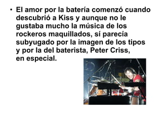 El amor por la batería comenzó cuando descubrió a Kiss y aunque no le gustaba mucho la música de los rockeros maquillados, sí parecía subyugado por la imagen de los tipos  y por la del baterista, Peter Criss,  en especial.  
