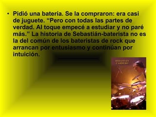 Pidió una batería. Se la compraron: era casi de juguete. “Pero con todas las partes de verdad. Al toque empecé a estudiar y no paré más.” La historia de Sebastián-baterista no es la del común de los bateristas de rock que arrancan por entusiasmo y continúan por intuición.  