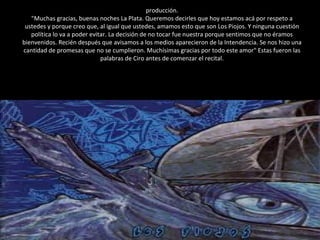 producción. "Muchas gracias, buenas noches La Plata. Queremos decirles que hoy estamos acá por respeto a ustedes y porque creo que, al igual que ustedes, amamos esto que son Los Piojos. Y ninguna cuestión política lo va a poder evitar. La decisión de no tocar fue nuestra porque sentimos que no éramos bienvenidos. Recién después que avisamos a los medios aparecieron de la Intendencia. Se nos hizo una cantidad de promesas que no se cumplieron. Muchísimas gracias por todo este amor" Estas fueron las palabras de Ciro antes de comenzar el recital. 