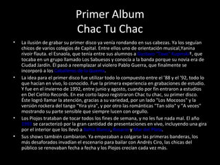 Primer Album Chac Tu Chac La ilusión de grabar su primer disco ya venía rondando en sus cabezas. Ya los seguían chicos de varios colegios de Capital. Entre ellos uno de orientación musical,Yanina rivoir flauta. el Esnaola, que tenía entre sus alumnos a  Gustavo "Tavo" Kupinski †, que tocaba en un grupo llamado Los Sabuesos y conocía a la banda porque su novia era de Ciudad Jardín. Él pasó a reemplazar al violero Pablo Guerra, que finalmente se incorporó a los  Caballeros de la Quema . La idea para el primer disco fue utilizar todo lo compuesto entre el ’88 y el ’92, todo lo que hacían en vivo, lo conocido. Fue la primera experiencia en grabaciones de estudio. Y fue en el invierno de 1992, entre junio y agosto, cuando por fin entraron a estudios en Del Cielito Records. En ese corto lapso registraron Chac tu chac, su primer disco. Éste logró llamar la atención, gracias a su variedad, por un lado "Los Mocosos" y la versión rockera del tango "Yira yira", y por otro las románticas "Tan sólo" y "A veces" mostrando su parte sensible que siempre lucen con orgullo. Los Piojos trataban de tocar todos los fines de semana, y no les fue nada mal. El año  1993  se caracterizó por la gran cantidad de presentaciones en vivo, incluyendo una gira por el interior que los llevó a  Bahía Blanca ,  Rosario  y  Mar del Plata . Sus shows también cambiaron. Ya empezaban a colgarse las primeras banderas, los más desaforados invadían el escenario para bailar con Andrés Ciro, las chicas del público se renovaban fecha a fecha y los Piojos crecían cada vez más. 