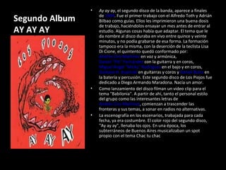 Segundo Album AY AY AY Ay ay ay , el segundo disco de la banda, aparece a finales de  1994 . Fue el primer trabajo con el Alfredo Toth y Adrián Bilbao como guías. Ellos les imprimieron una buena dosis de trabajo, haciéndolos ensayar un mes antes de entrar al estudio. Algunas cosas había que adaptar. El tema que le da nombre al disco duraba en vivo entre quince y veinte minutos, y no podía grabarse de esa forma. La formación tampoco era la misma, con la deserción de la teclista Lisa Di Cione, el quintento quedó conformado por:  Andrés Ciro Martínez  en voz y armónica,  Daniel "Piti" Fernández  con la guitarra y en coros,  Miguel Ángel "Micky" Rodríguez  en el bajo y en coros,  Gustavo H. Kupinski  en guitarras y coros y  Daniel Buira  en la batería y percusión. Este segundo disco de Los Piojos fue dedicado a Diego Armando Maradona. Nacía un amor. Como lanzamiento del disco filman un video clip para el tema "Babilonia". A partir de ahí, tanto el personal estilo del grupo como las interesantes letras de  Andrés Ciro Martínez , comienzan a trascender las fronteras y sus temas, a sonar en radios no alternativas. La escenografía en los escenarios, trabajada para cada fecha, ya era costumbre. El color rojo del segundo disco, "Ay ay ay", llenaba los ojos. En una época, los subterráneos de Buenos Aires musicalizaban un spot propio con el tema Chac tu chac 
