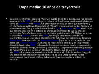Etapa media: 10 años de trayectoria Durante este tiempo, apareció "Azul", el cuarto disco de la banda, que fue editado a comienzos de 1998 . Este trabajo, en el cual profundizan otros ritmos rioplatenses como el  candombe  y la  murga , fue presentado en vivo en el Parque Sarmiento y en el estadio de All Boys. Después llegó "Ritual", el quinto disco de Los Piojos, y el primero en vivo, fue grabado durante los días  7 ,  8  y  9 de mayo  de 1999  en el show que la banda realizó en el Estadio de Obras, conmemorando sus 10 años de trayectoria. Este año lo cerraron con un recital gratuito ante 100.000 personas en la ciudad de  La Plata . Para el año  2000 , Los Piojos perdieron a uno de sus integrantes, ya que se produjo el alejamiento definitivo del baterista de la banda  Daniel Buira  (reemplazado por  Sebastián Cardero ) que se retiró después de una pelea con  Gustavo Kupinski . La banda se repuso de la pérdida y en los primeros días de julio del año  2000  realizaron la  Septrilogía en obras , donde tocaron varios invitados, como La Renga, Divididos y Viejas locas. Luego comenzaron la grabación de "Verde Paisaje Del Infierno", el siguiente álbum, que se lanzó el  27 de octubre  del  2000  y fue presentado en el estadio de Atlanta, el 16 de diciembre. Luego de una serie de denuncias de vecinos del barrio de Villa Crespo por los ruidos molestos que ocasionaba el show la banda se tuvo que mudar al estadio de Huracán 