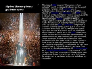 Séptimo álbum y primera gira internacional A finales del  2002  lanzaron "Huracanes en luna plateada", con 19 temas registrados en los shows del Estadio de Huracán, en el  Luna Park , en el Polideportivo de Gimnasia y Esgrima de La Plata, en Rosario, en  Córdoba  y en  Mendoza . En el  2003  fueron el número principal del tercer Festival Cosquín, durante ese mismo año emprendieron su primera gira internacional por  España  y grabaron "Máquina De Sangre", estrenado el día 14 de noviembre. La canción "Como Alí" alcanzó un éxito importante, sonando en todas las radios del  país . En  diciembre  cumplieron el sueño de cualquier banda grande que es tocar en el Estadio de River Plate, ante 70.000 personas donde repasaron durante más de tres horas los temas más importantes de la banda. En el año  2004  comenzaron su año tocando en el Patinodromo de Mar del Plata y en el Cosquin Rock, cerrando la cuarta y última noche. Dieron dos shows masivos en el estadio de Vélez Sarsfield los días 22 y 25 de mayo (La fecha real era el 22 de mayo pero se tuvo que suspender por lluvia), para luego de una mini gira por el interior del país tocar en octubre en el Quilmes Rock en la cancha de Ferro brindando un show impresionante. El  27 de noviembre  en el  Estadio Único de La Plata  congregaron a 55.000 personas dando por terminado un año excelente, pero con aliciente de una operación por parte de Ciro que iba a mantener la banda por un tiempo alejado de los escenarios . 
