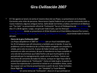 Gira  Civilización 2007 El 7 de agosto se lanzó a la venta el noveno disco de Los Piojos. Lo presentaron en la Avenida Corrientes ante miles de personas. Recorrieron Capital Federal con un camión mostrando todo su nuevo material y algunos antiguos temas. Salió desde Corrientes y Callao y terminó en el Obelisco con "Tan Solo". La presentación oficial de "Civilización" fue en el Polidepertivo de  Mar del Plata  los días 17 y 18 de agosto. Luego, una gira por todo el país, que los llevó por  Río Gallegos ,  Olavarría , Rosario ,  Córdoba  donde se presentaron el 20 de Octubre en el Club Atlético General Paz Juniors,  La Plata ,  Bahía Blanca ,  Neuquén ,  Río Cuarto ,  San Miguel de Tucumán , recorriendo todo el interior del país. Cierre de la gira  Civilización 2007 Los Piojos despidieron el 2007 en  La Plata  con un ritual inolvidable para los 35 mil piojosos que allí estuvieron y también para la banda. Es que los problemas con la intendencia de La Plata habían amagado con empañar la velada, pero esto no ocurrió. A pesar de haber tenido que cambiar de escenario en sólo una semana, de que la intendencia no haya cumplido ni una sola de las promesas qua había hecho y de que mucha gente se vio perjudicada por la reprogramación, pudo vivirse una fiesta. Fueron casi tres horas de canciones de todos los discos, aunque en rigor haya sido la presentación platense de "Civilización". Como en toda la gira, la puesta en escena fue espectacular y convirtió el recital en un verdadero show, como iba a pasar con sus futuras presentaciones a partir de acá. Hubo invitados: Oscar Righi de  Bersuit Vergarabat  (en "Llevátelo") y Tucán Bosa de  Attaque 77 en varios temas de "Civilización", disco en el que participó en la 