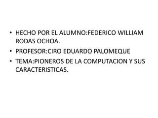 HECHO POR EL ALUMNO:FEDERICO WILLIAM RODAS OCHOA.	 PROFESOR:CIRO EDUARDO PALOMEQUE TEMA:PIONEROS DE LA COMPUTACION Y SUS CARACTERISTICAS. 