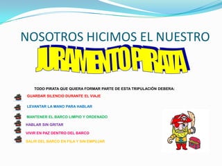 NOSOTROS HICIMOS EL NUESTRO


   TODO PIRATA QUE QUIERA FORMAR PARTE DE ESTA TRIPULACIÓN DEBERA:
GUARDAR SILENCIO DURANTE EL VIAJE

LEVANTAR LA MANO PARA HABLAR

MANTENER EL BARCO LIMPIO Y ORDENADO

HABLAR SIN GRITAR

VIVIR EN PAZ DENTRO DEL BARCO

SALIR DEL BARCO EN FILA Y SIN EMPUJAR
 