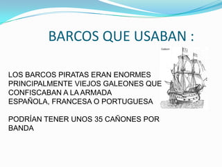 BARCOS QUE USABAN :

LOS BARCOS PIRATAS ERAN ENORMES
PRINCIPALMENTE VIEJOS GALEONES QUE
CONFISCABAN A LA ARMADA
ESPAÑOLA, FRANCESA O PORTUGUESA

PODRÍAN TENER UNOS 35 CAÑONES POR
BANDA
 