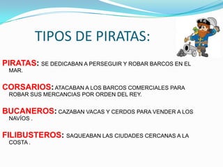 TIPOS DE PIRATAS:
PIRATAS: SE DEDICABAN A PERSEGUIR Y ROBAR BARCOS EN EL
 MAR.


CORSARIOS: ATACABAN A LOS BARCOS COMERCIALES PARA
 ROBAR SUS MERCANCIAS POR ORDEN DEL REY.


BUCANEROS: CAZABAN VACAS Y CERDOS PARA VENDER A LOS
 NAVÍOS .


FILIBUSTEROS: SAQUEABAN LAS CIUDADES CERCANAS A LA
 COSTA .
 