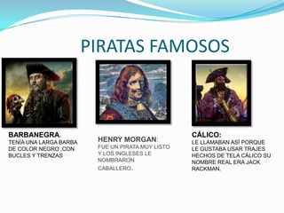 PIRATAS FAMOSOS



BARBANEGRA.                                        CÁLICO:
TENÍA UNA LARGA BARBA    HENRY MORGAN:             LE LLAMABAN ASÍ PORQUE
DE COLOR NEGRO ,CON      FUE UN PIRATA MUY LISTO   LE GUSTABA USAR TRAJES
BUCLES Y TRENZAS         Y LOS INGLESES LE         HECHOS DE TELA CÁLICO SU
                         NOMBRARON                 NOMBRE REAL ERA JACK
                         CABALLERO.                RACKMAN.
 