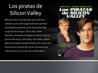 Básicamente es una película que trata de la
creación y por ende la aparición de la primera
computadora personal, esta maravillosa idea
surgió de dos amigos: Steve Jobs, Steve
Wozniak, (creadores de Apple Computer Inc), La
misma idea tenían Bill Gates, Paul Allen y Steve
Ballmer (creadores de MicroSoft) y de como crean
lo que hoy en día son dos de las empresas más
importantes en el mundo de la informática.
Los piratas de
SiliconValley
 