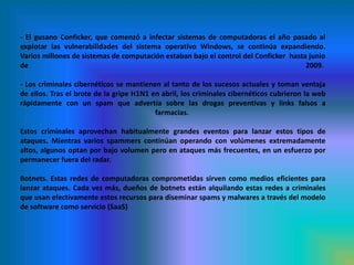 - El gusano Conficker, que comenzó a infectar sistemas de computadoras el año pasado al explotar las vulnerabilidades del sistema operativo Windows, se continúa expandiendo. Varios millones de sistemas de computación estaban bajo el control del Conficker  hasta junio de 2009. - Los criminales cibernéticos se mantienen al tanto de los sucesos actuales y toman ventaja de ellos. Tras el brote de la gripe H1N1 en abril, los criminales cibernéticos cubrieron la web rápidamente con un spam que advertía sobre las drogas preventivas y links falsos a farmacias. Estos criminales aprovechan habitualmente grandes eventos para lanzar estos tipos de ataques. Mientras varios spammers continúan operando con volúmenes extremadamente altos, algunos optan por bajo volumen pero en ataques más frecuentes, en un esfuerzo por permanecer fuera del radar.Botnets. Estas redes de computadoras comprometidas sirven como medios eficientes para lanzar ataques. Cada vez más, dueños de botnets están alquilando estas redes a criminales que usan efectivamente estos recursos para diseminar spams y malwares a través del modelo de software como servicio (SaaS)