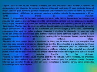 - Spam. Esta es una de las maneras utilizadas con más frecuencia para acceder a millones de computadoras con discursos de ventas o enlaces a sitios web maliciosos. El spam continúa siendo el mayor vehículo para distribuir gusanos y malwares como también para cerrar el tráfico de Internet. Asombrosamente, 180 billones de mensajes spam son enviados cada día, lo que representa el 90 por ciento del tráfico de e-mail mundial. Worms. El surgimiento de las redes sociales ha hecho más fácil el lanzamiento de ataques con gusanos. Los usuarios que participan de estas comunidades en línea son más propensos a apretar links y bajar contenido que creen son enviados por personas que conocen y en las que confían. Spamdexing. Muchos tipos de empresas utilizan la optimización de motores de búsqueda para estar mejor posicionados en la lista de los buscadores que lideran Google y otros sitios. Spamdexing empaqueta sitios web con palabras claves relevantes o términos de búsqueda y es cada vez más usado por criminales cibernéticos para disfrazar malware como software legítimo. Debido a que tantos consumidores tienden a confiar en los rankings de los buscadores líderes, pueden bajarse paquetes de software falsos.  Mensajes de texto scams. Desde el comienzo de 2009, por lo menos dos o tres campañas han aparecido cada semana amenazando dispositivos móviles. Cisco describe a la audiencia móvil que crece rápidamente como la “nueva frontera para fraude irresistible para los criminales”. Con aproximadamente 4,1 billones de suscripciones a teléfonos móviles a nivel mundial, un criminal puede armar una red extraordinariamente amplia y terminar con una buena ganancia aún si el ataque alcanza a una pequeña fracción de las víctimas. Insiders. La recesión mundial causó muchas pérdidas de trabajos. Como resultado, las amenazas internas son una creciente preocupación para las empresas para los próximos meses. Personas internas que cometen fraude pueden ser tanto contratadas o terceras partes, como empleados actuales o ya fuera de la empresa 