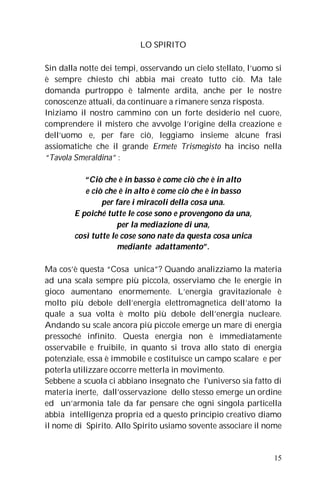 LO SPIRITO

Sin dalla notte dei tempi, osservando un cielo stellato, l’uomo si
è sempre chiesto chi abbia mai creato tutto ciò. Ma tale
domanda purtroppo è talmente ardita, anche per le nostre
conoscenze attuali, da continuare a rimanere senza risposta.
Iniziamo il nostro cammino con un forte desiderio nel cuore,
comprendere il mistero che avvolge l’origine della creazione e
dell’uomo e, per fare ciò, leggiamo insieme alcune frasi
assiomatiche che il grande Ermete Trismegisto ha inciso nella
“Tavola Smeraldina” :

           “Ciò che è in basso è come ciò che è in alto
           e ciò che è in alto è come ciò che è in basso
                per fare i miracoli della cosa una.
        E poiché tutte le cose sono e provengono da una,
                     per la mediazione di una,
        così tutte le cose sono nate da questa cosa unica
                     mediante adattamento”.

Ma cos’è questa “Cosa unica”? Quando analizziamo la materia
ad una scala sempre più piccola, osserviamo che le energie in
gioco aumentano enormemente. L’energia gravitazionale è
molto più debole dell’energia elettromagnetica dell’atomo la
quale a sua volta è molto più debole dell’energia nucleare.
Andando su scale ancora più piccole emerge un mare di energia
pressoché infinito. Questa energia non è immediatamente
osservabile e fruibile, in quanto si trova allo stato di energia
potenziale, essa è immobile e costituisce un campo scalare e per
poterla utilizzare occorre metterla in movimento.
Sebbene a scuola ci abbiano insegnato che l'universo sia fatto di
materia inerte, dall’osservazione dello stesso emerge un ordine
ed un’armonia tale da far pensare che ogni singola particella
abbia intelligenza propria ed a questo principio creativo diamo
il nome di Spirito. Allo Spirito usiamo sovente associare il nome


                                                               15
 