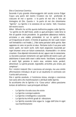 Dio o Coscienza Cosmica.
Secondo il più grande chiaroveggente del secolo scorso Edgar
Cayce una parte del nostro Creatore sta nel profondo di
ciascuno di noi e questa è la parte di noi che è fatta ad
immagine di Dio. Questa è la parte di noi che chiamiamo
“Spirito”. Lo Spirito è la sostanza di cui siamo fatti, l'essenza
del nostro essere.
Allen Wheelis ha scritto questa bellissima pagina sullo Spirito:
“Lo spirito era fin dall'inizio, anche se quel principio è stato forse la
fine di qualche inizio precedente. Se guardiamo abbastanza indietro,
arriviamo a una nebbia primordiale in cui lo spirito è solo
un'irrequietezza di atomi, il fremito di qualcosa che non vuole restare
nell'immobilità e nel freddo [...] Noi siamo portatori dello spirito. Non
sappiamo né come né perché né dove. Portiamo tutto il suo peso sulle
nostre spalle, nei nostri occhi, nelle mani angosciate muovendo per
regni brumosi verso un futuro sconosciuto, inconoscibile e in eterna
creazione. Esso dipende interamente da noi, eppure non lo conosciamo.
Lo facciamo avanzare lentamente con ogni battito del nostro cuore, gli
dedichiamo il lavoro delle mani e della mente. Vacilliamo, lo passiamo
ai nostri figli, posiamo le nostre ossa, veniamo meno, perduti,
dimenticati. Lo spirito procede, ingrandito, arricchito, più strano, più
complesso”.
Per i mistici induisti Dio è coscienza ed energia, ma una simile
affermazione introduce di per sé un dualismo in contrasto con
l’unità dell’universo.
Dio è spirito assoluto, è l’esistenza stessa, energia e coscienza
non sono altro che manifestazioni e attributi dello Spirito.
Se accettiamo che lo Spirito è la “Cosa unica” allora possiamo
tentare di definirne i suoi principali attributi:

     •   Lo Spirito è la sola cosa che esiste
     •   Lo Spirito è onnipervadente
     •   Lo Spirito è intelligente e cosciente
     •   Lo Spirito ha infiniti gradi di vibrazione
     •   Lo Spirito essendo Uno segue la Legge dell’Uno in ogni
         sua manifestazione

16
 