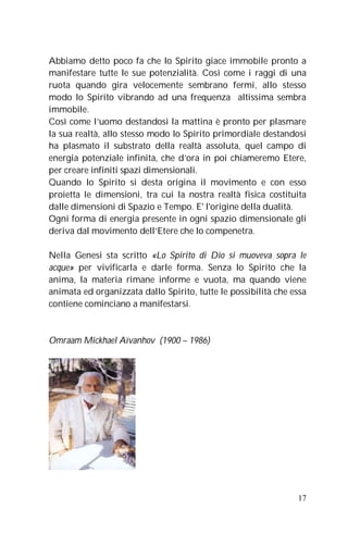 Abbiamo detto poco fa che lo Spirito giace immobile pronto a
manifestare tutte le sue potenzialità. Così come i raggi di una
ruota quando gira velocemente sembrano fermi, allo stesso
modo lo Spirito vibrando ad una frequenza altissima sembra
immobile.
Così come l’uomo destandosi la mattina è pronto per plasmare
la sua realtà, allo stesso modo lo Spirito primordiale destandosi
ha plasmato il substrato della realtà assoluta, quel campo di
energia potenziale infinita, che d’ora in poi chiameremo Etere,
per creare infiniti spazi dimensionali.
Quando lo Spirito si desta origina il movimento e con esso
proietta le dimensioni, tra cui la nostra realtà fisica costituita
dalle dimensioni di Spazio e Tempo. E' l'origine della dualità.
Ogni forma di energia presente in ogni spazio dimensionale gli
deriva dal movimento dell’Etere che lo compenetra.

Nella Genesi sta scritto «Lo Spirito di Dio si muoveva sopra le
acque» per vivificarla e darle forma. Senza lo Spirito che la
anima, la materia rimane informe e vuota, ma quando viene
animata ed organizzata dallo Spirito, tutte le possibilità che essa
contiene cominciano a manifestarsi.



Omraam Mickhael Aïvanhov (1900 – 1986)




                                                                17
 