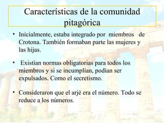 Características de la comunidad 
pitagórica 
• Inicialmente, estaba integrado por miembros de 
Crotona. También formaban parte las mujeres y 
las hijas. 
• Existían normas obligatorias para todos los 
miembros y si se incumplían, podían ser 
expulsados. Como el secretismo. 
• Consideraron que el arjé era el número. Todo se 
reduce a los números. 
 