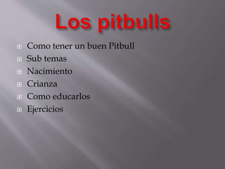  Como tener un buen Pitbull
 Sub temas
 Nacimiento
 Crianza
 Como educarlos
 Ejercicios
 