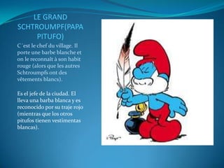 LE GRAND
SCHTROUMPF(PAPA
     PITUFO)
C´est le chef du village. Il
porte une barbe blanche et
on le reconnaît à son habit
rouge (alors que les autres
Schtroumpfs ont des
vêtements blancs).

Es el jefe de la ciudad. El
lleva una barba blanca y es
reconocido por su traje rojo
(mientras que los otros
pitufos tienen vestimentas
blancas).
 