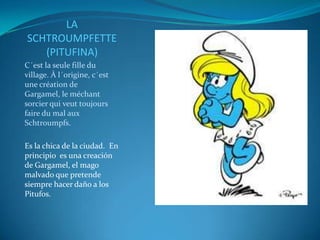 LA
SCHTROUMPFETTE
   (PITUFINA)
C´est la seule fille du
village. À l´origine, c´est
une création de
Gargamel, le méchant
sorcier qui veut toujours
faire du mal aux
Schtroumpfs.

Es la chica de la ciudad. En
principio es una creación
de Gargamel, el mago
malvado que pretende
siempre hacer daño a los
Pitufos.
 