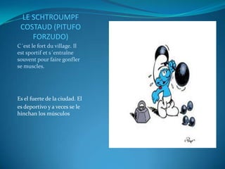 LE SCHTROUMPF
 COSTAUD (PITUFO
    FORZUDO)
C´est le fort du village. Il
est sportif et s´entraîne
souvent pour faire gonfler
se muscles.




Es el fuerte de la ciudad. El
es deportivo y a veces se le
hinchan los músculos
 
