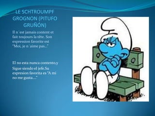 LE SCHTROUMPF
GROGNON (PITUFO
     GRUÑÓN)
Il n´est jamais content et
fait toujours la tête. Son
expression favorite est
“Moi, je n´aime pas…”



El no esta nunca contento,y
Sigue siendo el jefe.Su
expresion favorita es “A mi
no me gusta….”
 