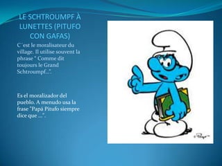 LE SCHTROUMPF À
LUNETTES (PITUFO
   CON GAFAS)
C´est le moralisateur du
village. Il utilise souvent la
phrase “ Comme dit
toujours le Grand
Schtroumpf…”.



Es el moralizador del
pueblo. A menudo usa la
frase "Papá Pitufo siempre
dice que ...".
 