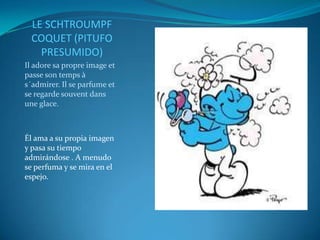 LE SCHTROUMPF
  COQUET (PITUFO
    PRESUMIDO)
Il adore sa propre image et
passe son temps à
s´admirer. Il se parfume et
se regarde souvent dans
une glace.



Él ama a su propia imagen
y pasa su tiempo
admirándose . A menudo
se perfuma y se mira en el
espejo.
 