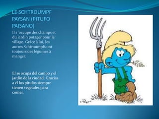 LE SCHTROUMPF
PAYSAN (PITUFO
PAISANO)
Il s´occupe des champs et
du jardin potager pour le
village. Grâce à lui, les
autres Schtroumpfs ont
toujours des légumes à
manger.



El se ocupa del campo y el
jardín de la ciudad. Gracias
a él los pitufos siempre
tienen vegetales para
comer.
 