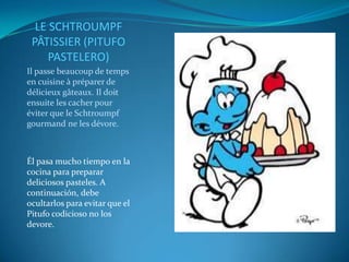 LE SCHTROUMPF
 PÂTISSIER (PITUFO
     PASTELERO)
Il passe beaucoup de temps
en cuisine à préparer de
délicieux gâteaux. Il doit
ensuite les cacher pour
éviter que le Schtroumpf
gourmand ne les dévore.



Él pasa mucho tiempo en la
cocina para preparar
deliciosos pasteles. A
continuación, debe
ocultarlos para evitar que el
Pitufo codicioso no los
devore.
 