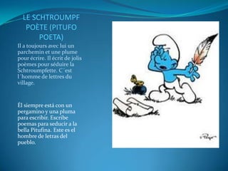 LE SCHTROUMPF
   POÈTE (PITUFO
       POETA)
Il a toujours avec lui un
parchemin et une plume
pour écrire. Il écrit de jolis
poèmes pour séduire la
Schtroumpfette. C´est
l´homme de lettres du
village.


Él siempre está con un
pergamino y una pluma
para escribir. Escribe
poemas para seducir a la
bella Pitufina. Este es el
hombre de letras del
pueblo.
 