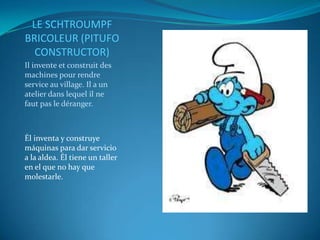 LE SCHTROUMPF
BRICOLEUR (PITUFO
  CONSTRUCTOR)
Il invente et construit des
machines pour rendre
service au village. Il a un
atelier dans lequel il ne
faut pas le déranger.



Él inventa y construye
máquinas para dar servicio
a la aldea. Él tiene un taller
en el que no hay que
molestarle.
 