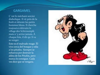GARGAMEL
C´est le méchant sorcier
diabolique. Il vit près de la
forêt et déteste les petits
hommes bleus. Il cherche
toujours à détruire le
village des Schtroumpfs
mais n´y arrive jamais. À
chaque fois, il dit qu´il va
se venger.
Este es el malvado mago. Él
vive cerca del bosque y odia
a los pitufos. Siempre se
esfuerza por destruir la
aldea de los Pitufos, pero
nunca lo consigue. Cada
ves dice que se vengara.
 