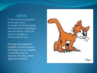 AZRAEL
C´est le chat de Gargamel
et lui aussi essaie
d´attraper les Schtroumpfs.
Aussi stupide et diabolique
que son maître, il rêve de
pouvoir manger un
Schtroumpf un jour.

Es el gato de gargamel y
también trata de atrapar a
los Pitufos. Es tan estúpido
y malvado como su
maestro. El sueña comer
algún día un pitufo
 