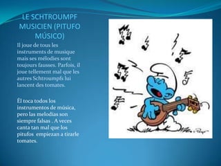 LE SCHTROUMPF
MUSICIEN (PITUFO
    MÚSICO)
Il joue de tous les
instruments de musique
mais ses mélodies sont
toujours fausses. Parfois, il
joue tellement mal que les
autres Schtroumpfs lui
lancent des tomates.

Él toca todos los
instrumentos de música,
pero las melodías son
siempre falsas . A veces
canta tan mal que los
pitufos empiezan a tirarle
tomates.
 
