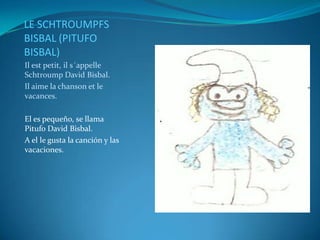 LE SCHTROUMPFS
BISBAL (PITUFO
BISBAL)
Il est petit, il s´appelle
Schtroump David Bisbal.
Il aime la chanson et le
vacances.

El es pequeño, se llama
Pitufo David Bisbal.
A el le gusta la canción y las
vacaciones.
 