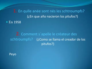 1. En qulle anée sont nés les schtroumpfs?
            (¿En que año nacieron los pitufos?)
 En 1958


      2. Comment s´apelle le créateur des
  schtroumpfs? (¿Como se llama el creador de los
                     pitufos?)

 Peyo
 